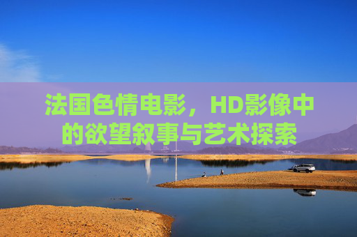 法国色情电影，HD影像中的欲望叙事与艺术探索