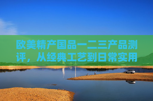 欧美精产国品一二三产品测评，从经典工艺到日常实用的品质解码