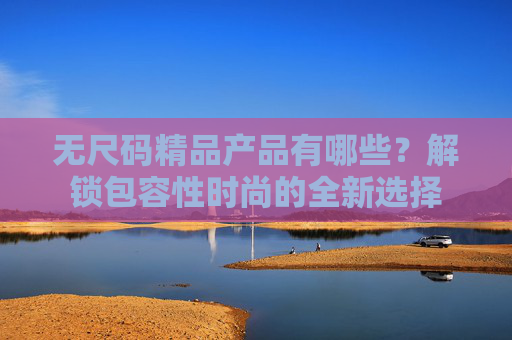 无尺码精品产品有哪些？解锁包容性时尚的全新选择