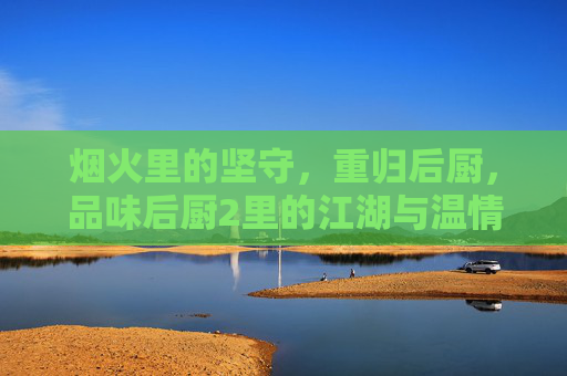 烟火里的坚守，重归后厨，品味后厨2里的江湖与温情