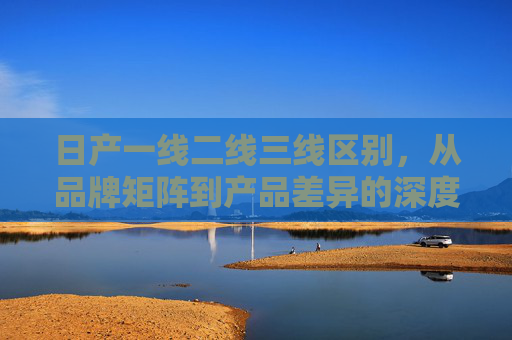 日产一线二线三线区别，从品牌矩阵到产品差异的深度解析