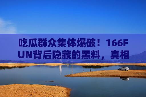 吃瓜群众集体爆破！166FUN背后隐藏的黑料，真相让人震惊