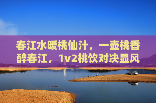 春江水暖桃仙汁，一壶桃香醉春江，1v2桃饮对决显风采