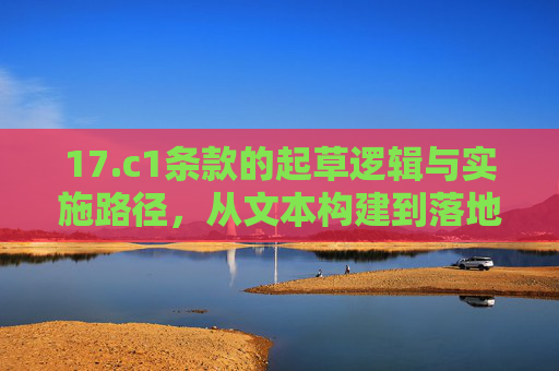 17.c1条款的起草逻辑与实施路径，从文本构建到落地执行的实践探索