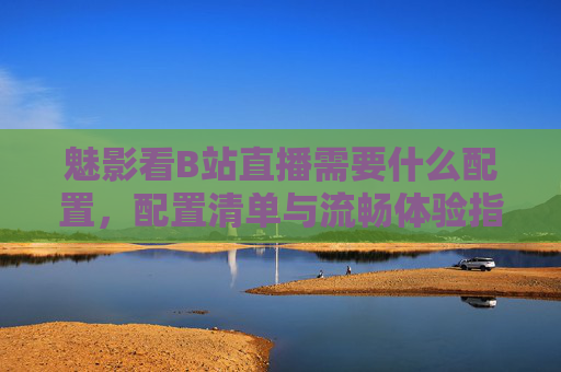 魅影看B站直播需要什么配置，配置清单与流畅体验指南