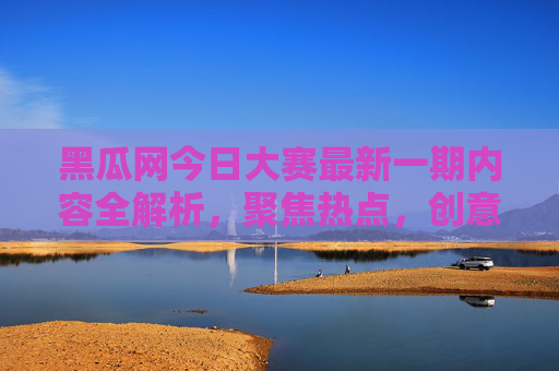 黑瓜网今日大赛最新一期内容全解析，聚焦热点，创意迭出，精彩不容错过！