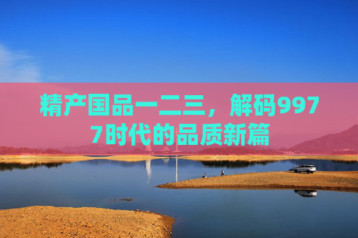 精产国品一二三，解码9977时代的品质新篇