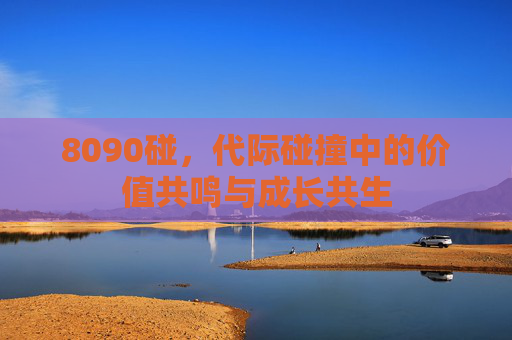 8090碰，代际碰撞中的价值共鸣与成长共生