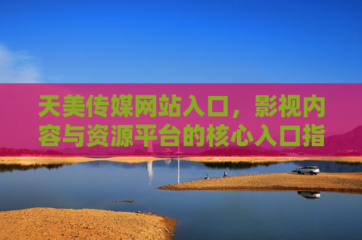 天美传媒网站入口，影视内容与资源平台的核心入口指南