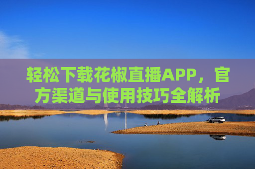 轻松下载花椒直播APP，官方渠道与使用技巧全解析