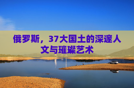 俄罗斯，37大国土的深邃人文与璀璨艺术