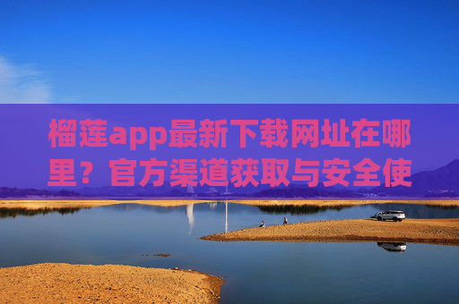 榴莲app最新下载网址在哪里？官方渠道获取与安全使用指南