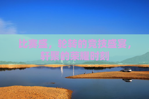 比赛盛，轮转的竞技盛宴，轩聚的荣耀时刻