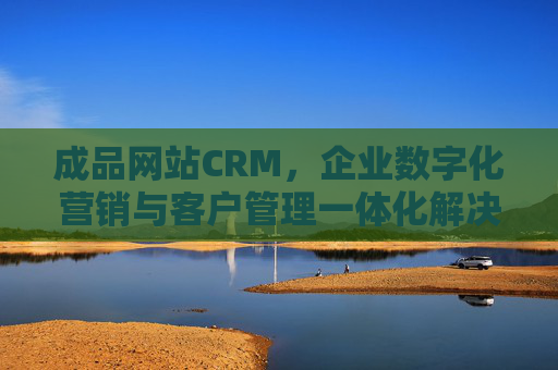 成品网站CRM，企业数字化营销与客户管理一体化解决方案——高效整合，赋能客户关系管理新升级