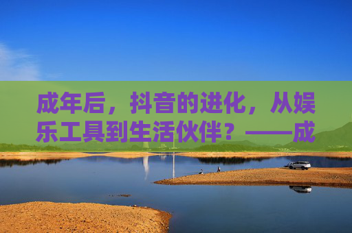 成年后，抖音的进化，从娱乐工具到生活伙伴？——成年用户如何重塑抖音的使用逻辑