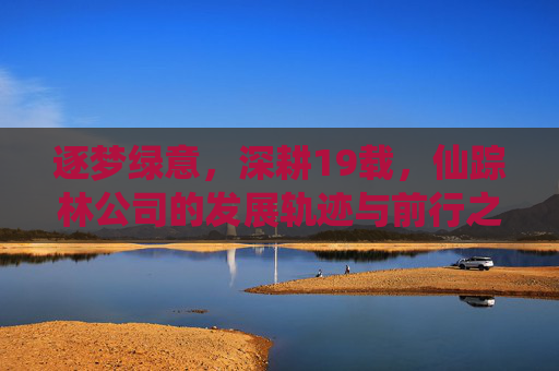 逐梦绿意，深耕19载，仙踪林公司的发展轨迹与前行之路