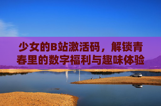 少女的B站激活码，解锁青春里的数字福利与趣味体验