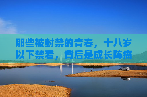 那些被封禁的青春，十八岁以下禁看，背后是成长阵痛与时代反思
