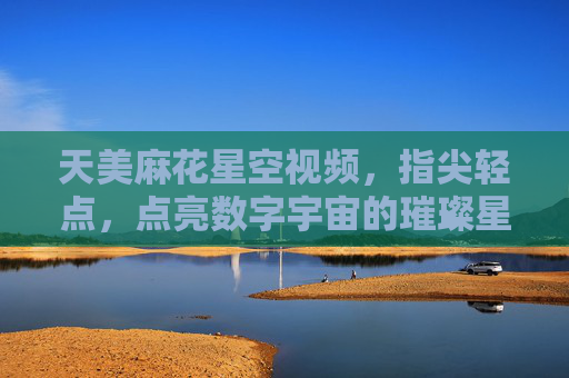 天美麻花星空视频，指尖轻点，点亮数字宇宙的璀璨星河