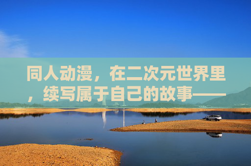 同人动漫，在二次元世界里，续写属于自己的故事——解码粉丝创作的魅力与价值