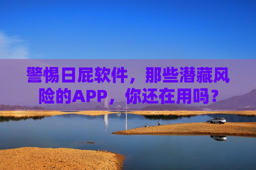警惕日屁软件，那些潜藏风险的APP，你还在用吗？