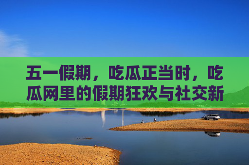 五一假期，吃瓜正当时，吃瓜网里的假期狂欢与社交新风尚