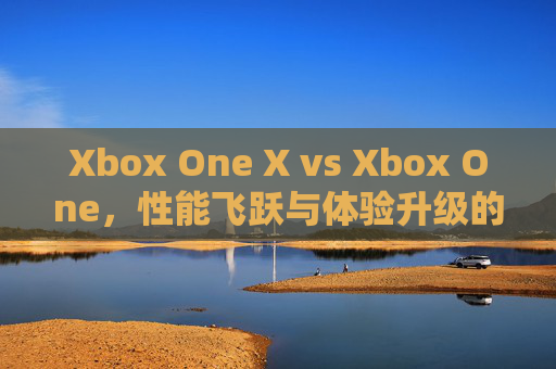 Xbox One X vs Xbox One，性能飞跃与体验升级的深度剖析