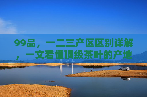 99品，一二三产区区别详解，一文看懂顶级茶叶的产地价值