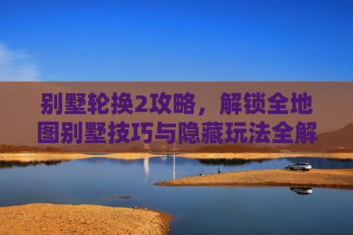 别墅轮换2攻略，解锁全地图别墅技巧与隐藏玩法全解析