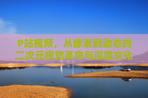 P站视频，从像素到动态的二次元视觉革命与深度文化探索