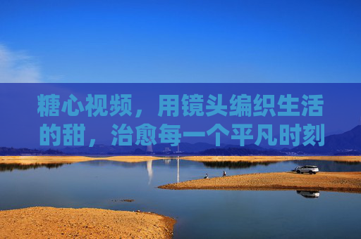 糖心视频，用镜头编织生活的甜，治愈每一个平凡时刻
