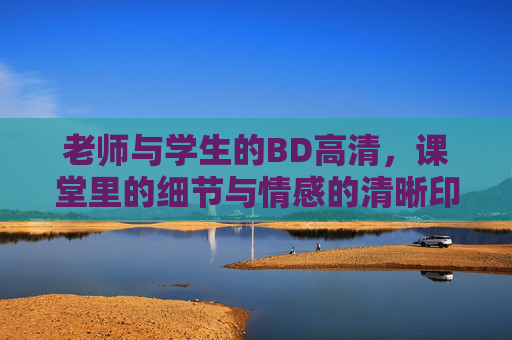 老师与学生的BD高清，课堂里的细节与情感的清晰印记
