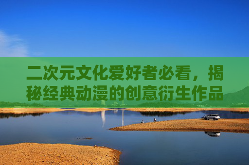二次元文化爱好者必看，揭秘经典动漫的创意衍生作品——里番ACG与同人本子的魅力与争议