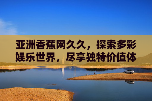 亚洲香蕉网久久，探索多彩娱乐世界，尽享独特价值体验与无限乐趣