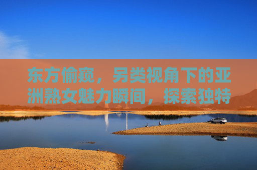 东方偷窥，另类视角下的亚洲熟女魅力瞬间，探索独特风情与视觉艺术