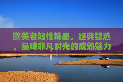 欧美老妇性精品，经典甄选，品味非凡时光的成熟魅力与韵味