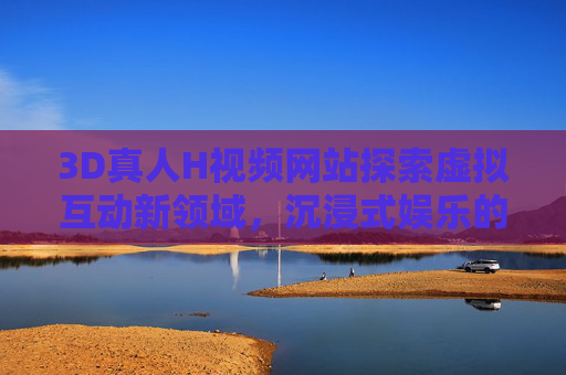 3D真人H视频网站探索虚拟互动新领域，沉浸式娱乐的全新革命