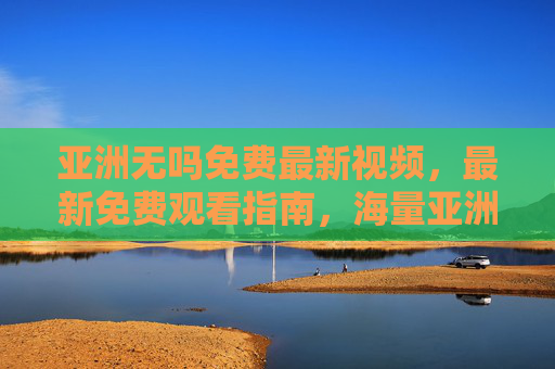 亚洲无吗免费最新视频，最新免费观看指南，海量亚洲影视资源一键直达