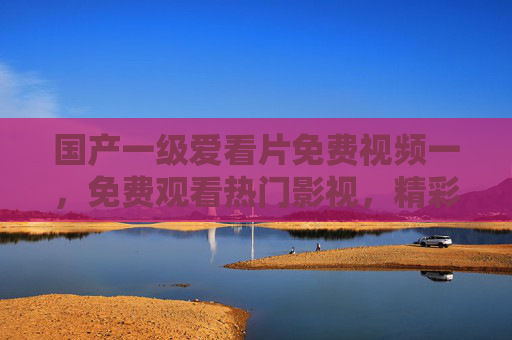 国产一级爱看片免费视频一，免费观看热门影视，精彩内容等你探索！