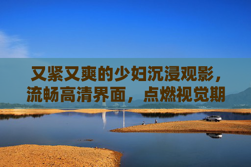 又紧又爽的少妇沉浸观影，流畅高清界面，点燃视觉期待
