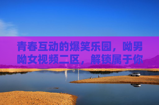 青春互动的爆笑乐园，呦男呦女视频二区，解锁属于你的独特魅力与欢乐瞬间