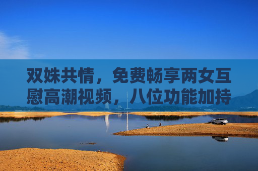 双姝共情，免费畅享两女互慰高潮视频，八位功能加持，解锁沉浸式情感体验