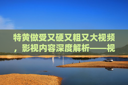特黄做受又硬又粗又大视频，影视内容深度解析——视觉冲击与感官体验的边界探索及情节与人物塑造的复杂图景