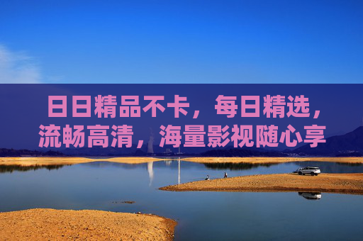 日日精品不卡，每日精选，流畅高清，海量影视随心享——告别卡顿，尽享无障碍观影体验