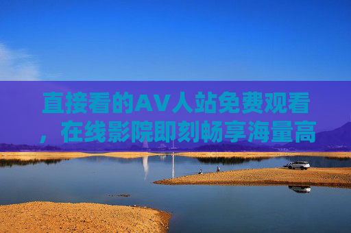 直接看的AV人站免费观看，在线影院即刻畅享海量高清内容，轻松获取高品质视听盛宴