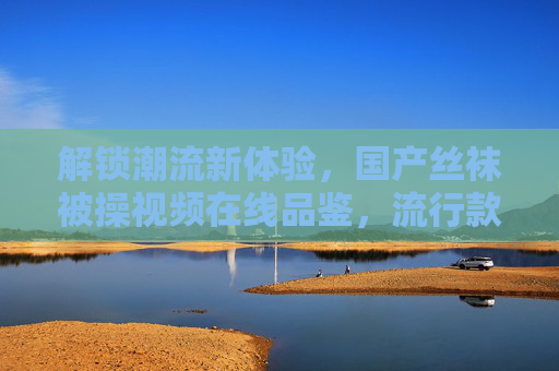 解锁潮流新体验，国产丝袜被操视频在线品鉴，流行款式一览，参与互动赢专属福利！