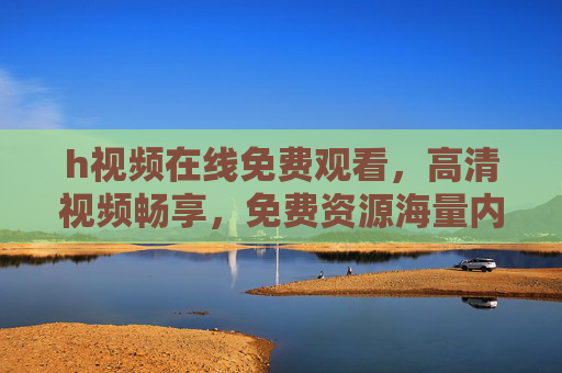 h视频在线免费观看，高清视频畅享，免费资源海量内容，即点即看无需下载