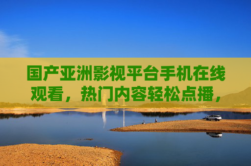 国产亚洲影视平台手机在线观看，热门内容轻松点播，畅享便捷娱乐，海量资源随心选