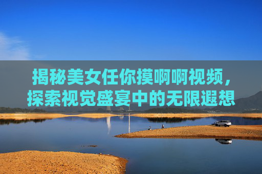 揭秘美女任你摸啊啊视频，探索视觉盛宴中的无限遐想瞬间