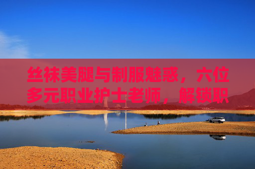 丝袜美腿与制服魅惑，六位多元职业护士老师，解锁职业魅力新篇章